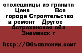 столешницы из гранита › Цена ­ 17 000 - Все города Строительство и ремонт » Другое   . Астраханская обл.,Знаменск г.